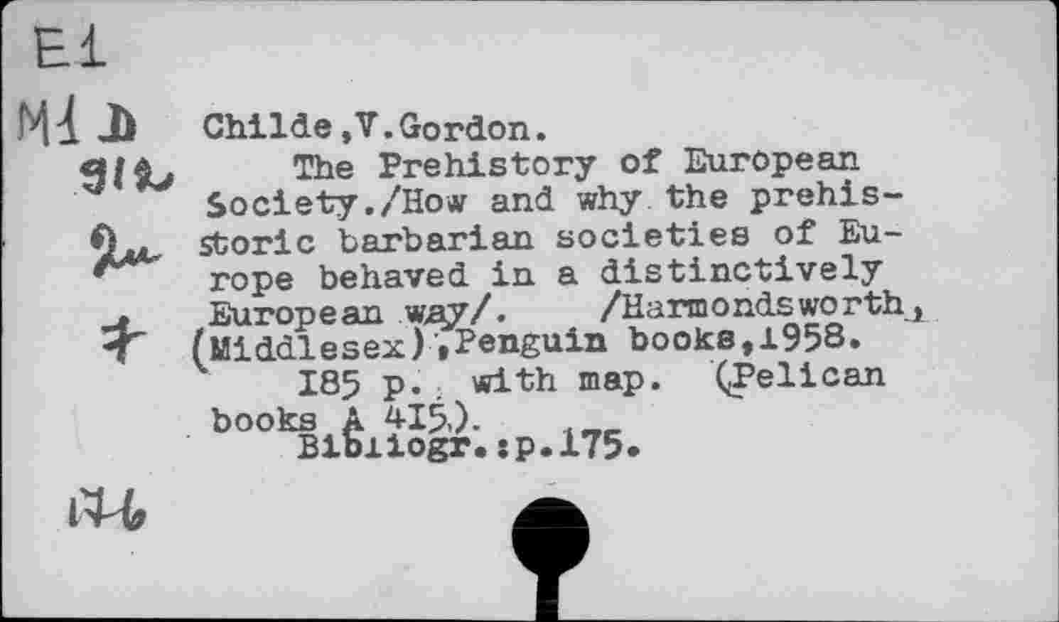 ﻿мі л
Я-
Childe»V.Gordon.
The Prehistory of European Society./How and why the prehistoric barbarian societies of Europe behaved in a distinctively Europe an way/. /Harmоndsworth, (Middlesex)»Penguin books,1958»
185 p.; with map. ÇPelican books A 415,).	. _
Bibiiogr.:p.l75*
